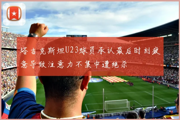 塔吉克斯坦U23球员承认最后时刻疲惫导致注意力不集中遭绝杀