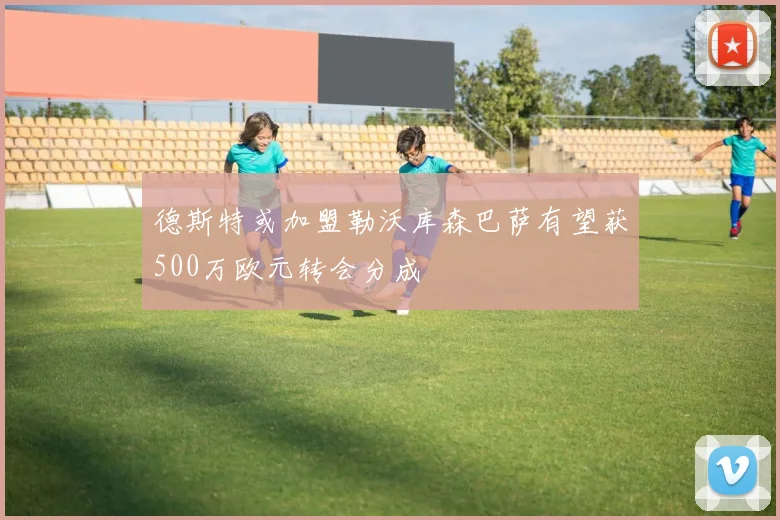 德斯特或加盟勒沃库森巴萨有望获500万欧元转会分成