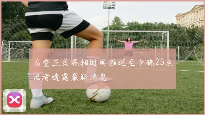 戈登正式亮相时间推迟至今晚23点记者透露最新消息