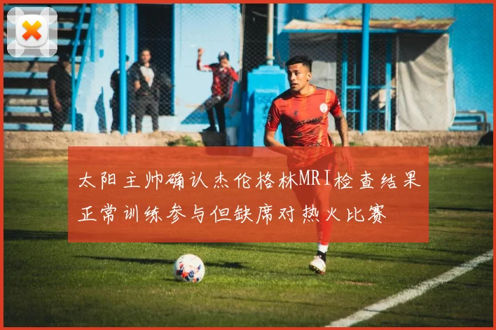 太阳主帅确认杰伦格林MRI检查结果正常训练参与但缺席对热火比赛