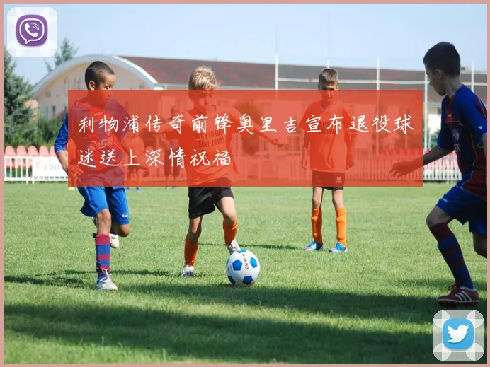 利物浦传奇前锋奥里吉宣布退役球迷送上深情祝福
