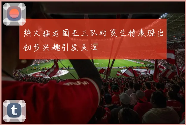热火猛龙国王三队对莫兰特表现出初步兴趣引发关注