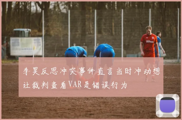 李昊反思冲突事件直言当时冲动想让裁判查看VAR是错误行为