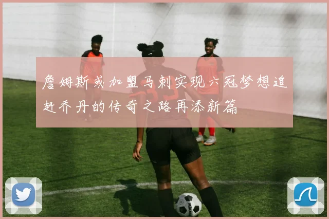 詹姆斯或加盟马刺实现六冠梦想追赶乔丹的传奇之路再添新篇