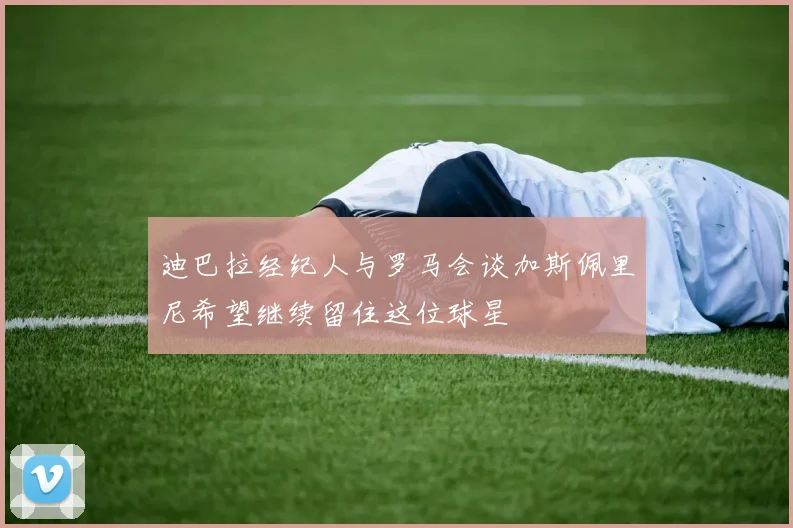 迪巴拉经纪人与罗马会谈加斯佩里尼希望继续留住这位球星