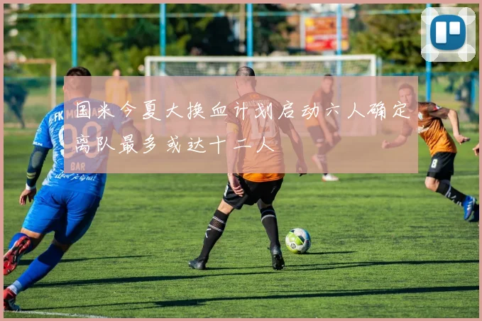 国米今夏大换血计划启动六人确定离队最多或达十二人