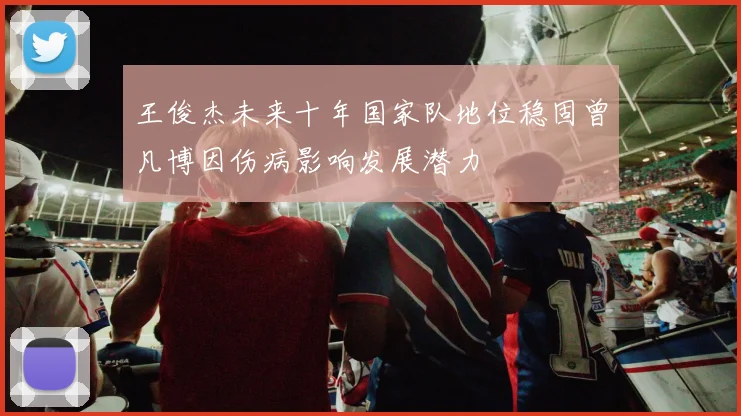 王俊杰未来十年国家队地位稳固曾凡博因伤病影响发展潜力