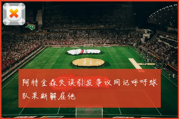 阿特金森失误引发争议网记呼吁球队果断解雇他