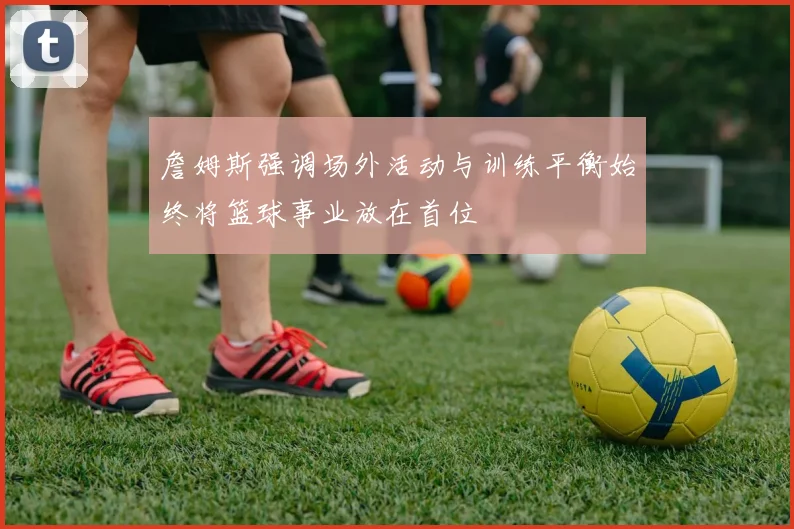詹姆斯强调场外活动与训练平衡始终将篮球事业放在首位