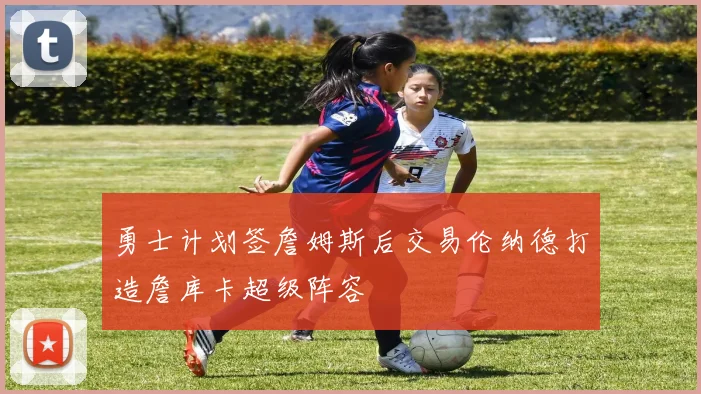 勇士计划签詹姆斯后交易伦纳德打造詹库卡超级阵容