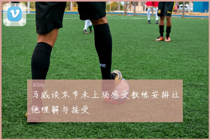 马威谈末节未上场感受教练安排让他理解与接受