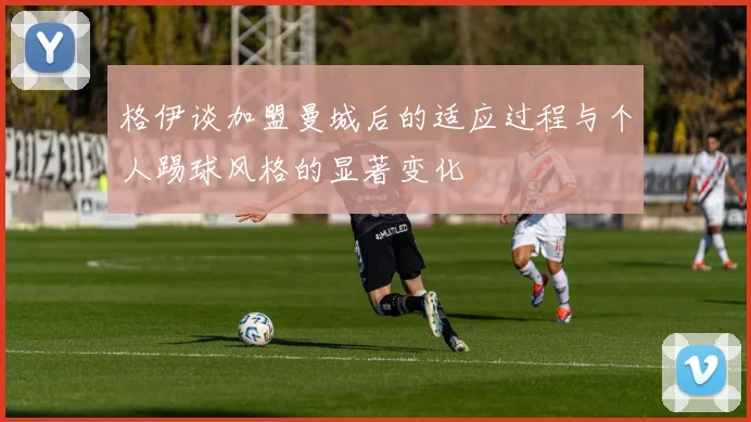 格伊谈加盟曼城后的适应过程与个人踢球风格的显著变化