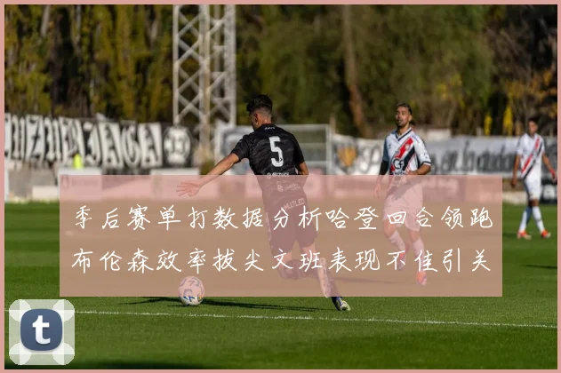 季后赛单打数据分析哈登回合领跑布伦森效率拔尖文班表现不佳引关注