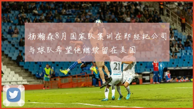 杨瀚森8月国家队集训在即经纪公司与球队希望他继续留在美国