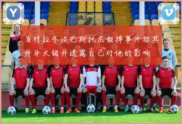 马特拉齐谈巴斯托尼假摔事件称其并非大错并透露自己对他的影响