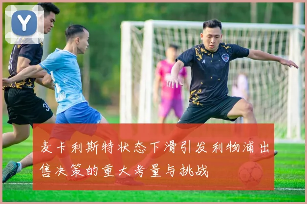 麦卡利斯特状态下滑引发利物浦出售决策的重大考量与挑战