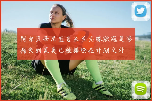 阿尔贝蒂尼直言米兰无缘欧冠是惨痛失利莱奥已被排除在计划之外