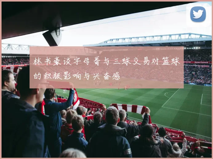 林书豪谈字母哥与三球交易对篮球的积极影响与兴奋感