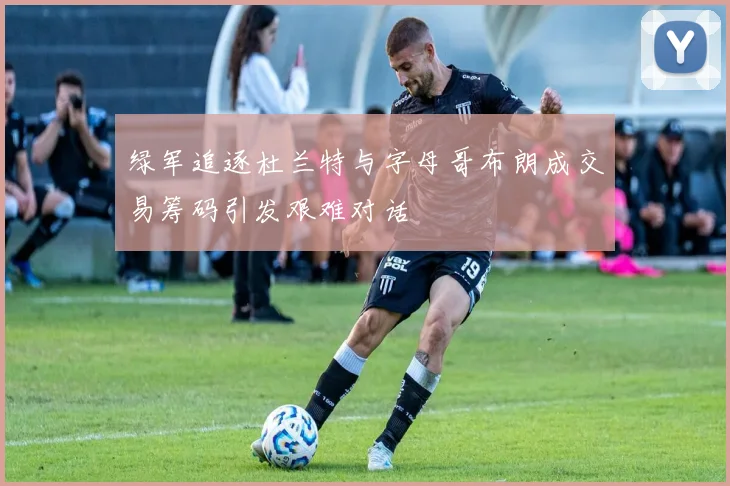 绿军追逐杜兰特与字母哥布朗成交易筹码引发艰难对话