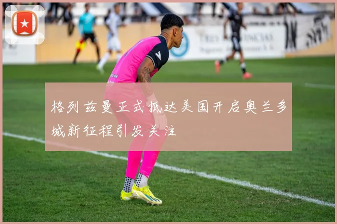 格列兹曼正式抵达美国开启奥兰多城新征程引发关注