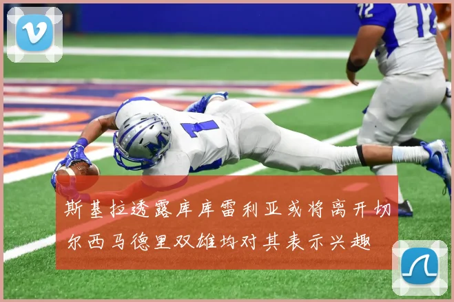 斯基拉透露库库雷利亚或将离开切尔西马德里双雄均对其表示兴趣