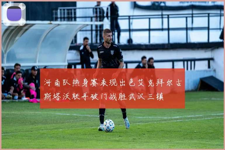 河南队热身赛表现出色艾克拜尔古斯塔沃联手破门战胜武汉三镇