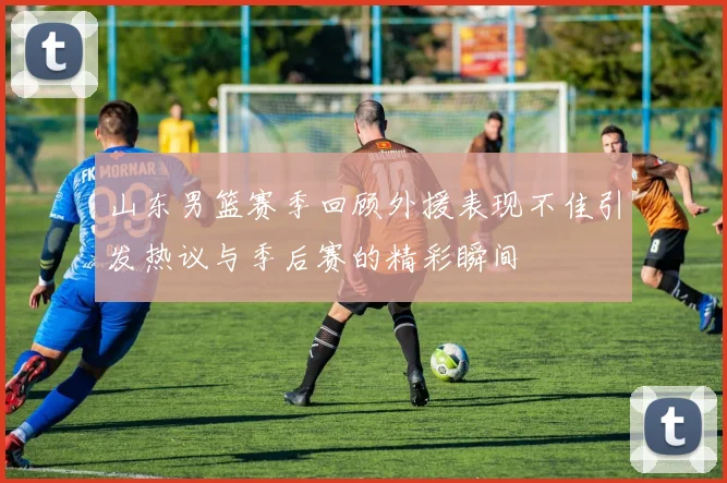 山东男篮赛季回顾外援表现不佳引发热议与季后赛的精彩瞬间