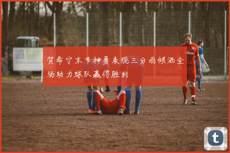 贺希宁末节神勇表现三分雨倾洒全场助力球队赢得胜利