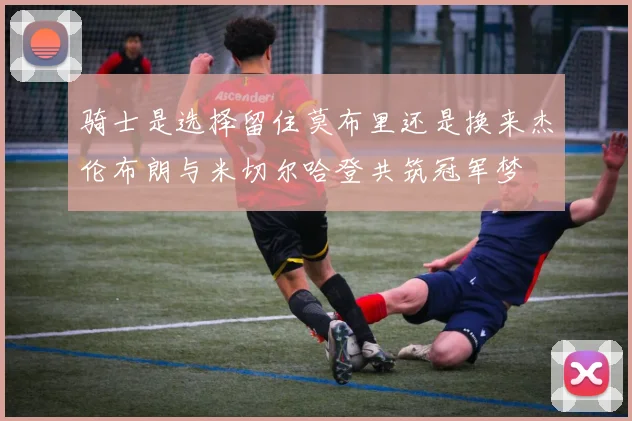 骑士是选择留住莫布里还是换来杰伦布朗与米切尔哈登共筑冠军梦