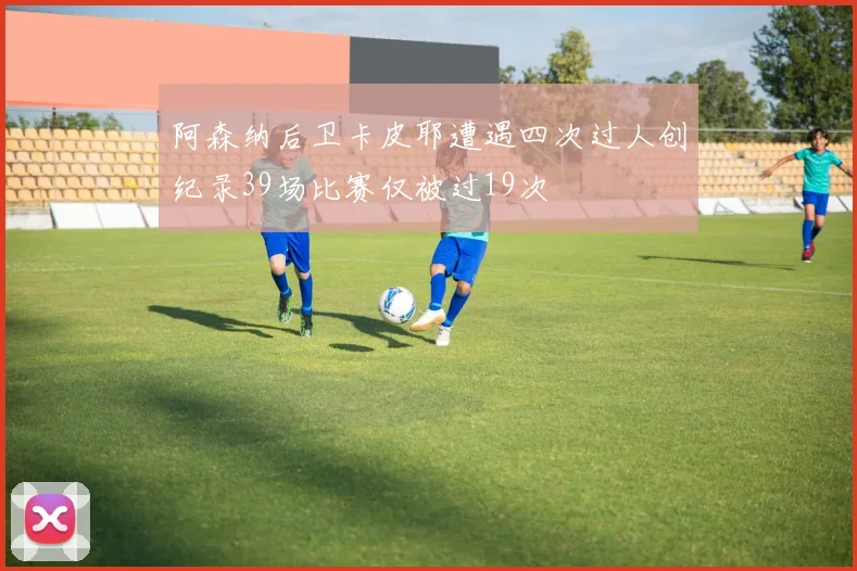阿森纳后卫卡皮耶遭遇四次过人创纪录39场比赛仅被过19次