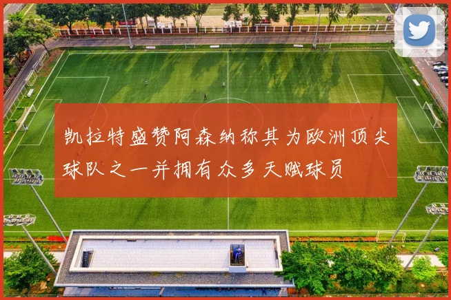 凯拉特盛赞阿森纳称其为欧洲顶尖球队之一并拥有众多天赋球员