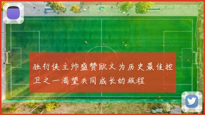 独行侠主帅盛赞欧文为历史最佳控卫之一渴望共同成长的旅程