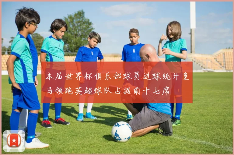 本届世界杯俱乐部球员进球统计皇马领跑英超球队占据前十七席